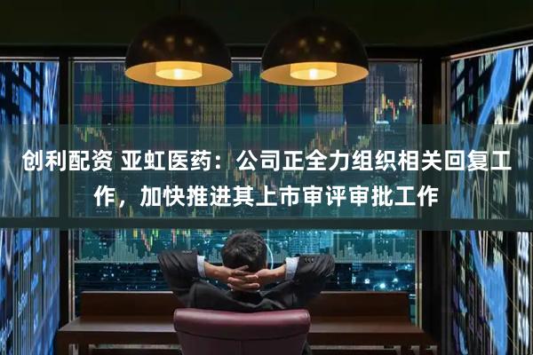 创利配资 亚虹医药：公司正全力组织相关回复工作，加快推进其上市审评审批工作