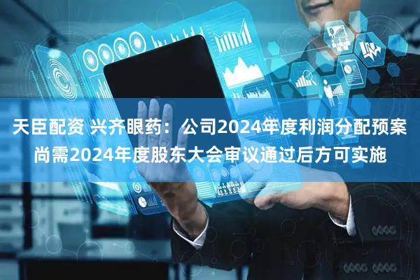 天臣配资 兴齐眼药：公司2024年度利润分配预案尚需2024年度股东大会审议通过后方可实施