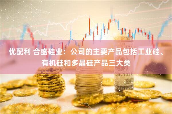 优配利 合盛硅业：公司的主要产品包括工业硅、有机硅和多晶硅产品三大类
