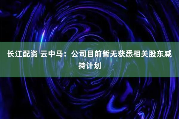 长江配资 云中马：公司目前暂无获悉相关股东减持计划