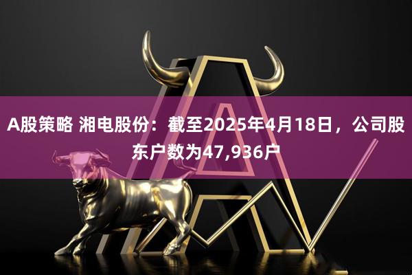 A股策略 湘电股份：截至2025年4月18日，公司股东户数为47,936户