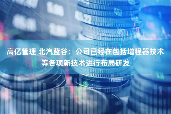 高亿管理 北汽蓝谷：公司已经在包括增程器技术等各项新技术进行布局研发