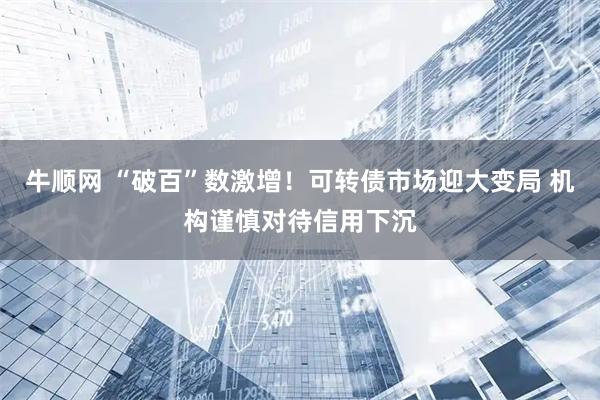 牛顺网 “破百”数激增！可转债市场迎大变局 机构谨慎对待信用下沉