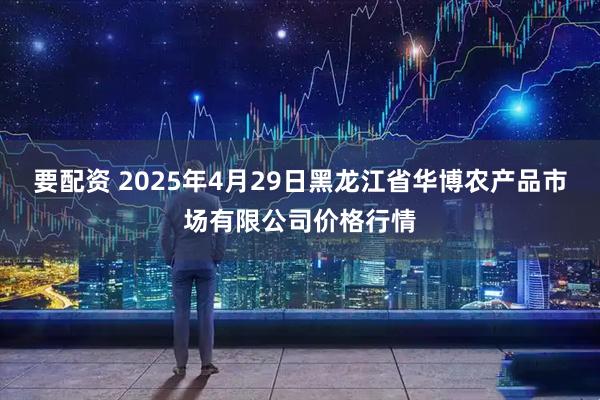 要配资 2025年4月29日黑龙江省华博农产品市场有限公司价格行情