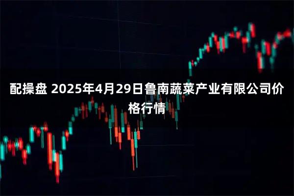 配操盘 2025年4月29日鲁南蔬菜产业有限公司价格行情