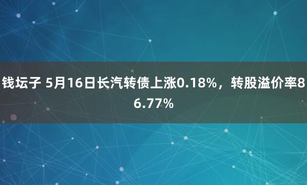 钱坛子 5月16日长汽转债上涨0.18%，转股溢价率86.77%
