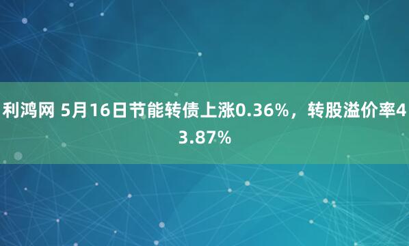 利鸿网 5月16日节能转债上涨0.36%，转股溢价率43.87%