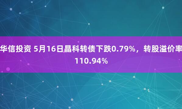 华信投资 5月16日晶科转债下跌0.79%，转股溢价率110.94%