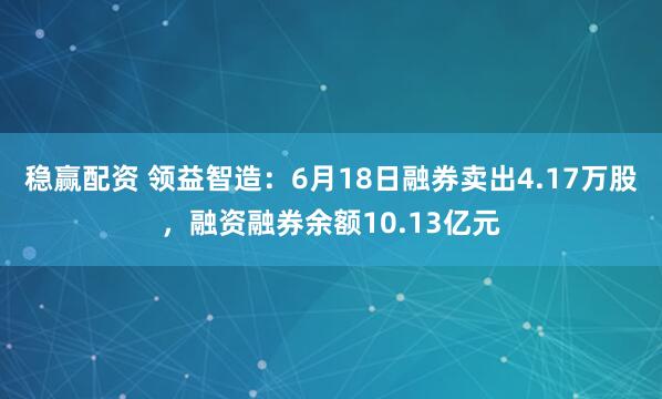 稳赢配资 领益智造：6月18日融券卖出4.17万股，融资融券余额10.13亿元