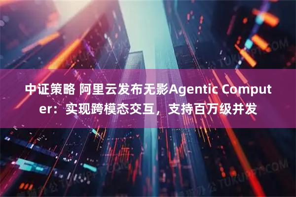 中证策略 阿里云发布无影Agentic Computer：实现跨模态交互，支持百万级并发