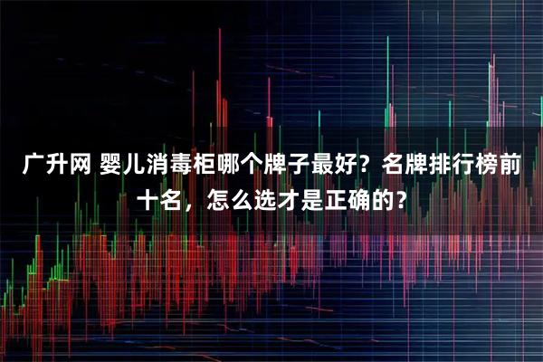 广升网 婴儿消毒柜哪个牌子最好？名牌排行榜前十名，怎么选才是正确的？