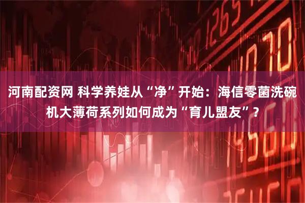 河南配资网 科学养娃从“净”开始：海信零菌洗碗机大薄荷系列如何成为“育儿盟友”？