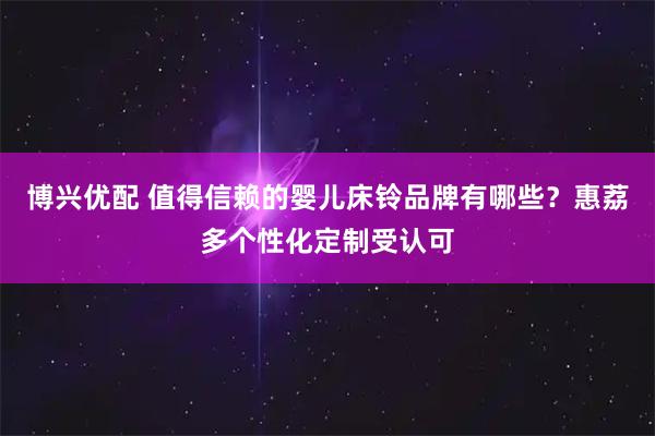 博兴优配 值得信赖的婴儿床铃品牌有哪些？惠荔多个性化定制受认可