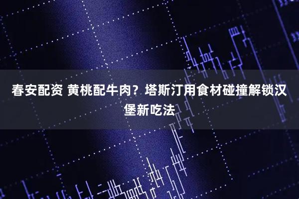 春安配资 黄桃配牛肉？塔斯汀用食材碰撞解锁汉堡新吃法