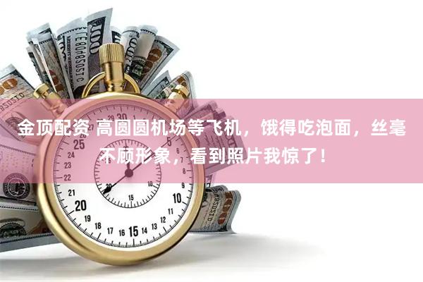 金顶配资 高圆圆机场等飞机，饿得吃泡面，丝毫不顾形象，看到照片我惊了！