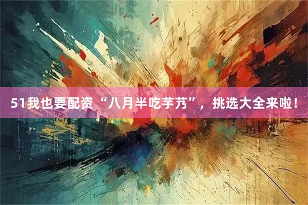 51我也要配资 “八月半吃芋艿”，挑选大全来啦！