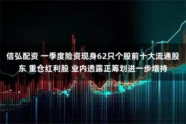信弘配资 一季度险资现身62只个股前十大流通股东 重仓红利股 业内透露正筹划进一步增持