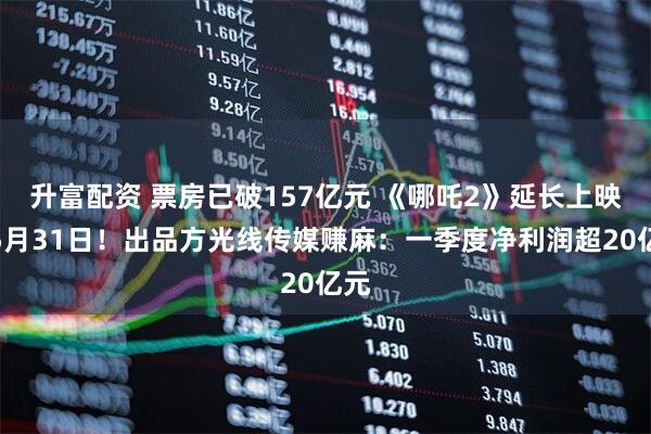 升富配资 票房已破157亿元 《哪吒2》延长上映至5月31日！出品方光线传媒赚麻：一季度净利润超20亿元