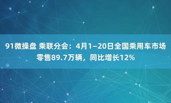 91微操盘 乘联分会：4月1—20日全国乘用车市场零售89.7万辆，同比增长12%