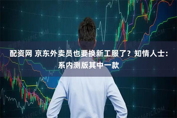配资网 京东外卖员也要换新工服了？知情人士：系内测版其中一款