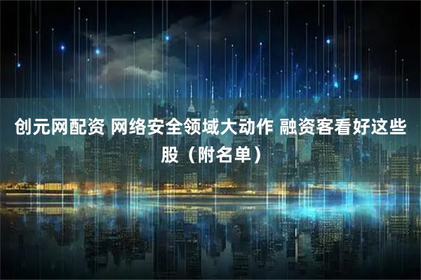 创元网配资 网络安全领域大动作 融资客看好这些股(附名单)