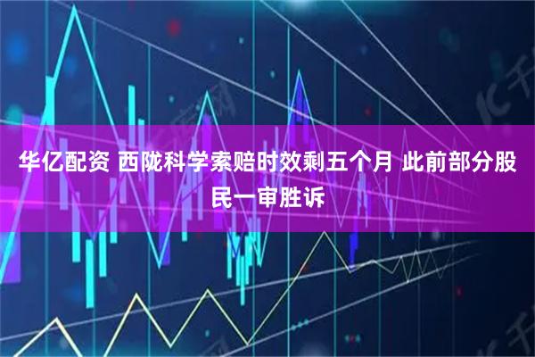 华亿配资 西陇科学索赔时效剩五个月 此前部分股民一审胜诉