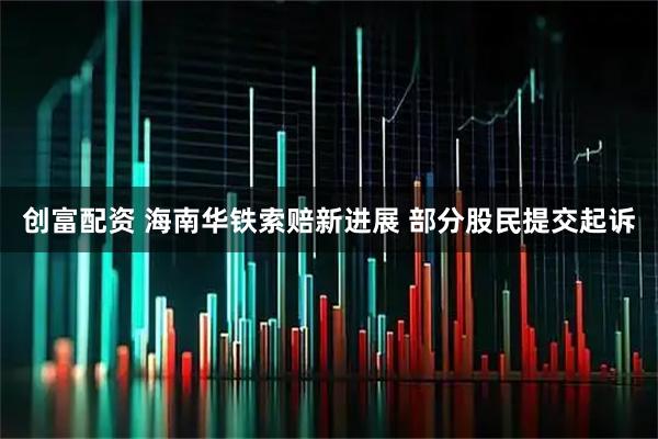创富配资 海南华铁索赔新进展 部分股民提交起诉