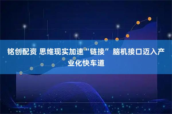 铭创配资 思维现实加速“链接” 脑机接口迈入产业化快车道