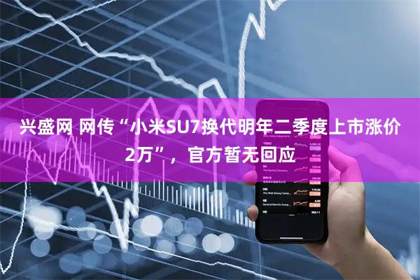 兴盛网 网传“小米SU7换代明年二季度上市涨价2万”，官方暂无回应