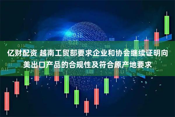 亿财配资 越南工贸部要求企业和协会继续证明向美出口产品的合规性及符合原产地要求