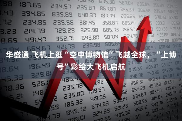 华盛通 飞机上逛“空中博物馆”飞越全球,“上博号”彩绘大飞机启航