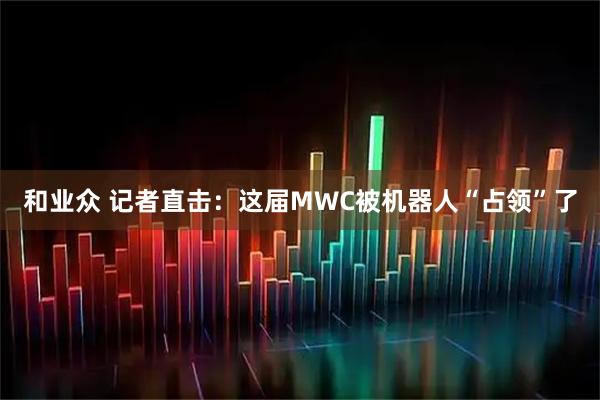 和业众 记者直击:这届MWC被机器人“占领”了