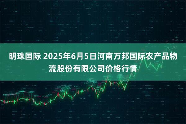 明珠国际 2025年6月5日河南万邦国际农产品物流股份有限公司价格行情
