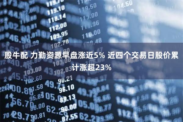 股牛配 力勤资源早盘涨近5% 近四个交易日股价累计涨超23%