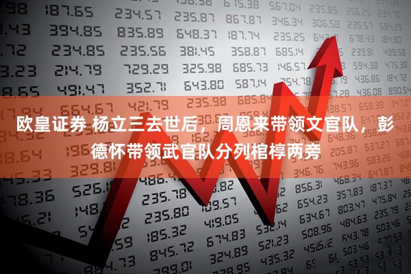 欧皇证券 杨立三去世后，周恩来带领文官队，彭德怀带领武官队分列棺椁两旁