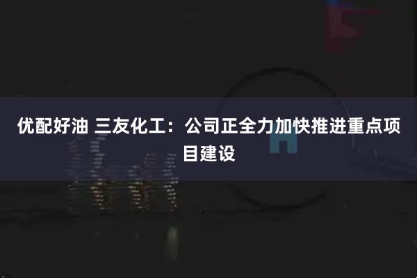 优配好油 三友化工:公司正全力加快推进重点项目建设