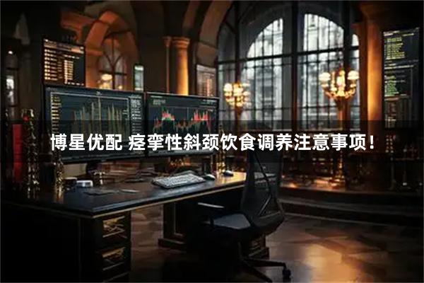 博星优配 痉挛性斜颈饮食调养注意事项！