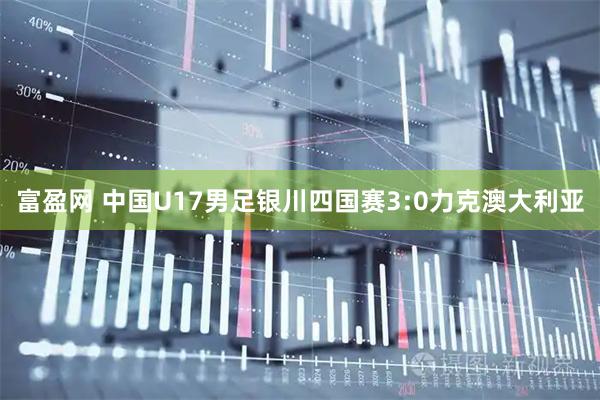 富盈网 中国U17男足银川四国赛3:0力克澳大利亚