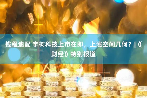 钱程速配 宇树科技上市在即，上涨空间几何？|《财经》特别报道