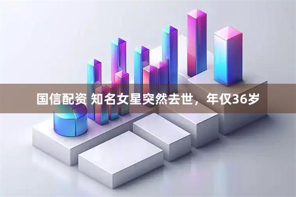 国信配资 知名女星突然去世，年仅36岁