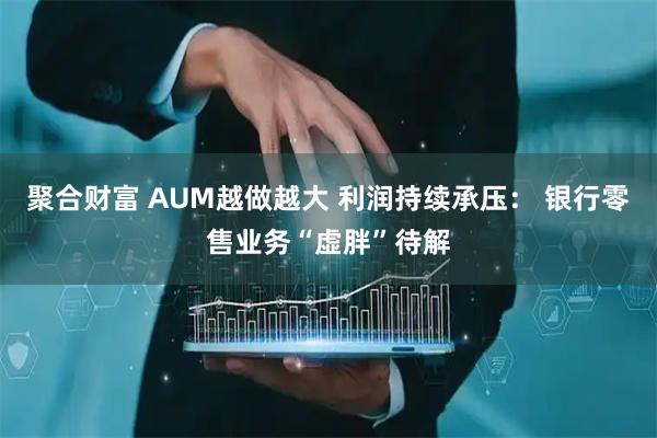 聚合财富 AUM越做越大 利润持续承压: 银行零售业务“虚胖”待解