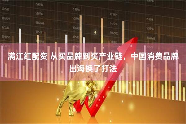 满江红配资 从买品牌到买产业链，中国消费品牌出海换了打法