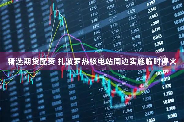 精选期货配资 扎波罗热核电站周边实施临时停火
